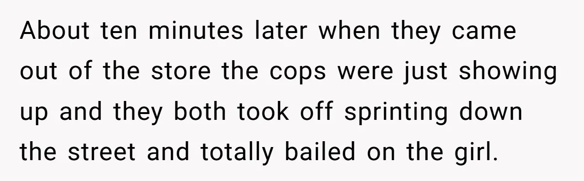 About ten minutes later when they came out of the store the cops were just showing up and they both took off sprinting down the street and totally bailed on...