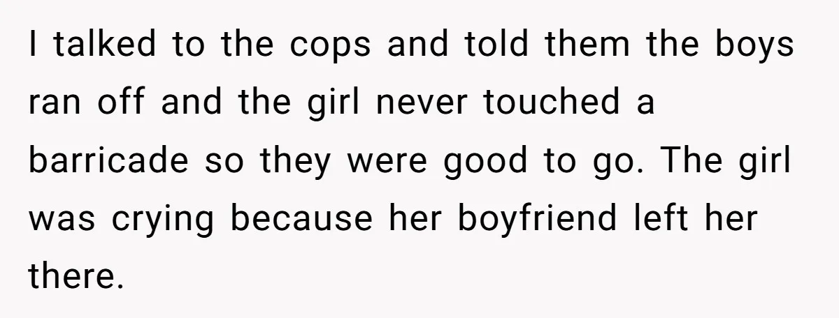 I talked to the cops and told them the boys ran off and the girl never touched a barricade so they were good to go. The girl was crying because...