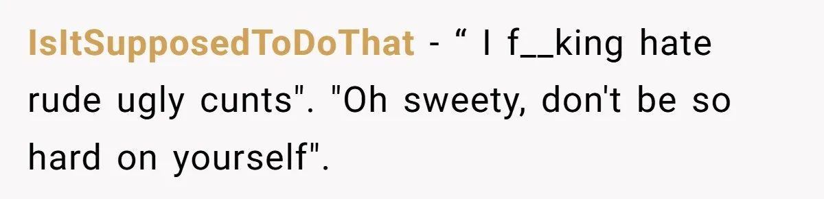 IsItSupposedToDoThat − “ I f__king hate rude ugly cunts". "Oh sweety, don't be so hard on yourself".