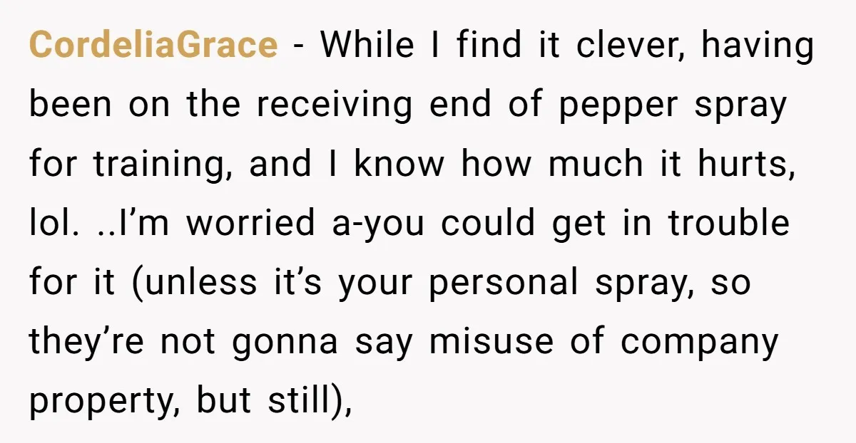 CordeliaGrace − While I find it clever, having been on the receiving end of pepper spray for training, and I know how much it hurts, lol. ..I’m worried a-you could...