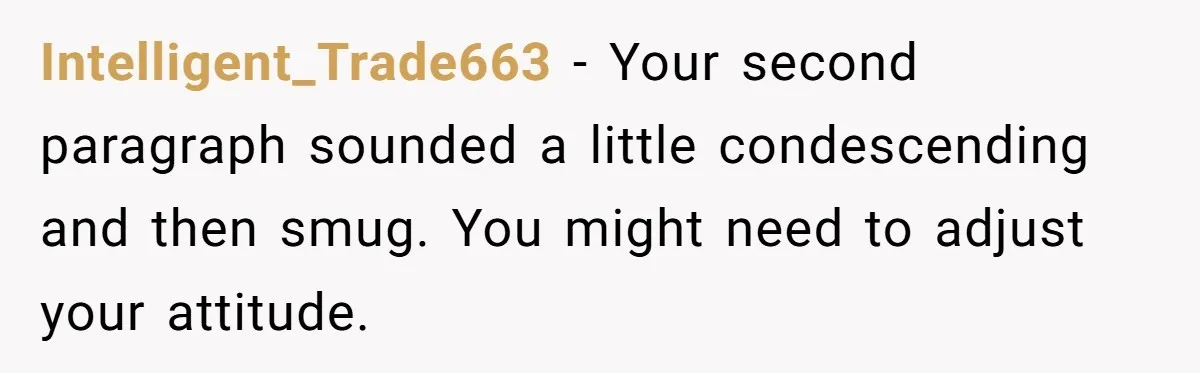 Intelligent_Trade663 - Your second paragraph sounded a little condescending and then smug. You might need to adjust your attitude.