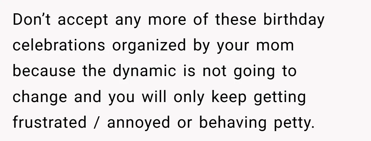 Don’t accept any more of these birthday celebrations organized by your mom because the dynamic is not going to change and you will only keep getting frustrated / annoyed or...