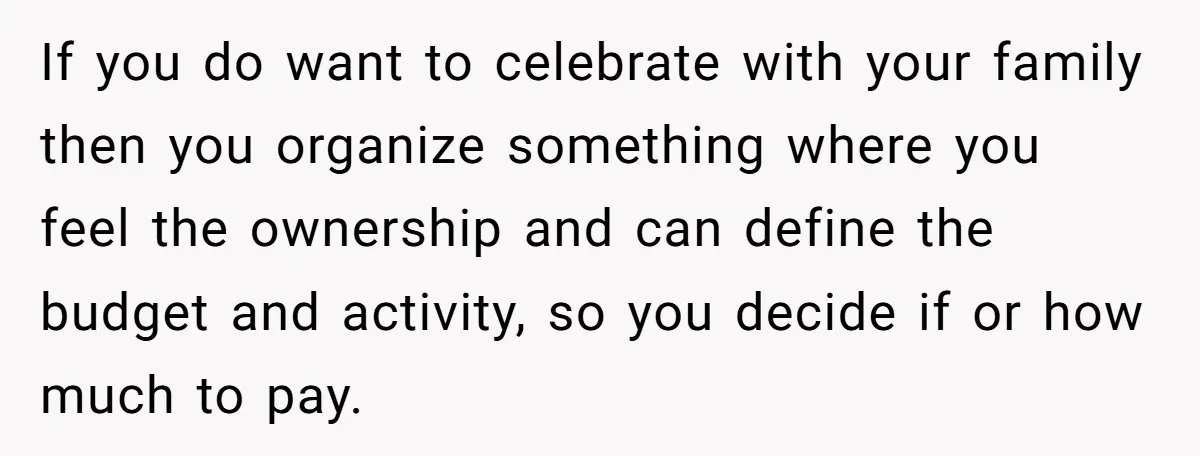 If you do want to celebrate with your family then you organize something where you feel the ownership and can define the budget and activity, so you decide if or...