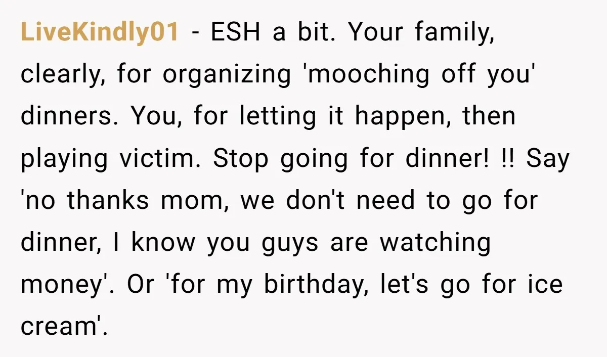 LiveKindly01 - ESH a bit. Your family, clearly, for organizing 'mooching off you' dinners. You, for letting it happen, then playing victim. Stop going for dinner! !! Say 'no thanks...