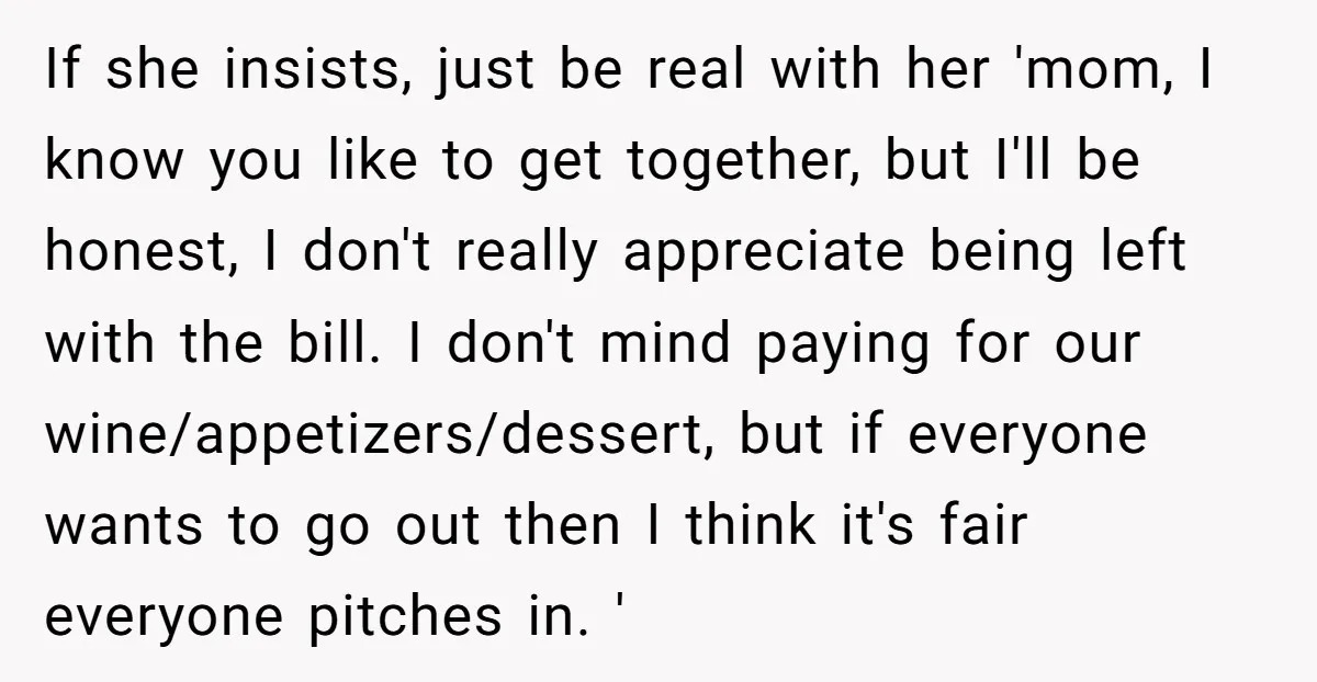 If she insists, just be real with her 'mom, I know you like to get together, but I'll be honest, I don't really appreciate being left with the bill. I...