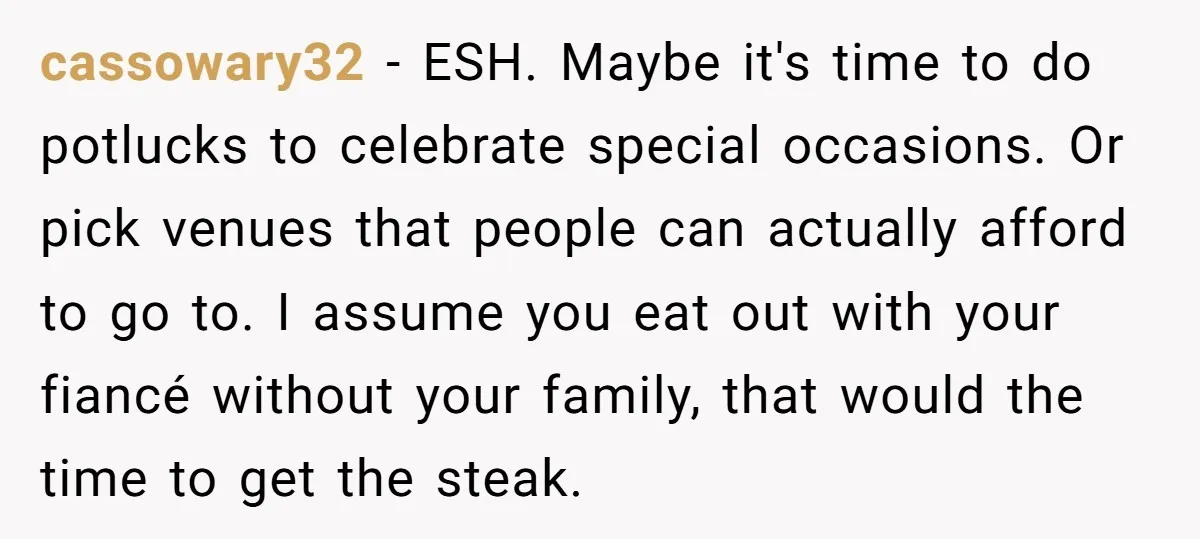 cassowary32 - ESH. Maybe it's time to do potlucks to celebrate special occasions. Or pick venues that people can actually afford to go to. I assume you eat out with...