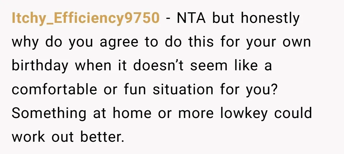 Itchy_Efficiency9750 - NTA but honestly why do you agree to do this for your own birthday when it doesn’t seem like a comfortable or fun situation for you? Something at...