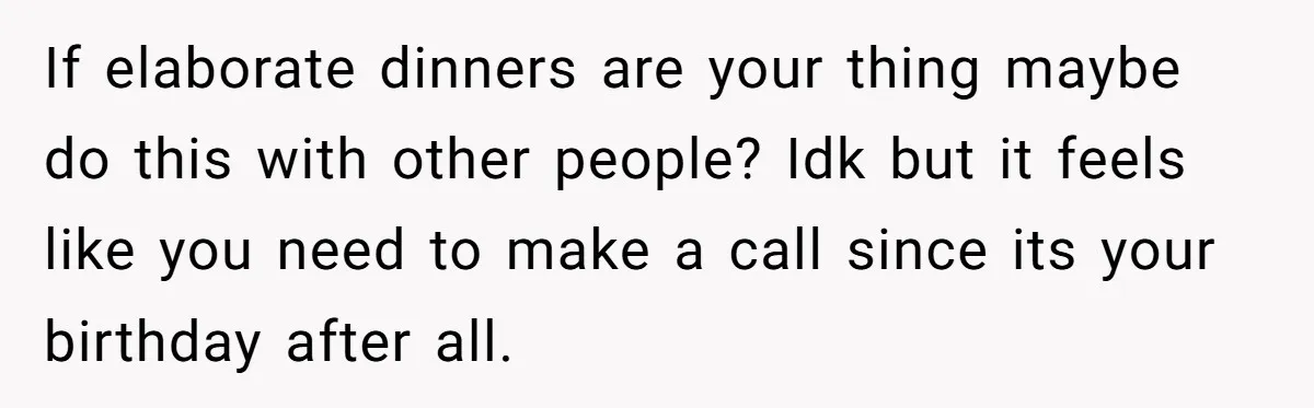If elaborate dinners are your thing maybe do this with other people? Idk but it feels like you need to make a call since its your birthday after all.