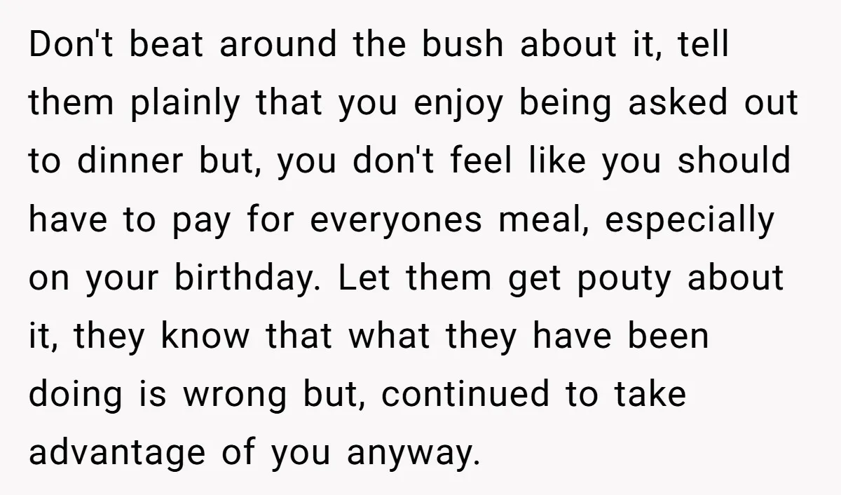 Don't beat around the bush about it, tell them plainly that you enjoy being asked out to dinner but, you don't feel like you should have to pay for everyones...