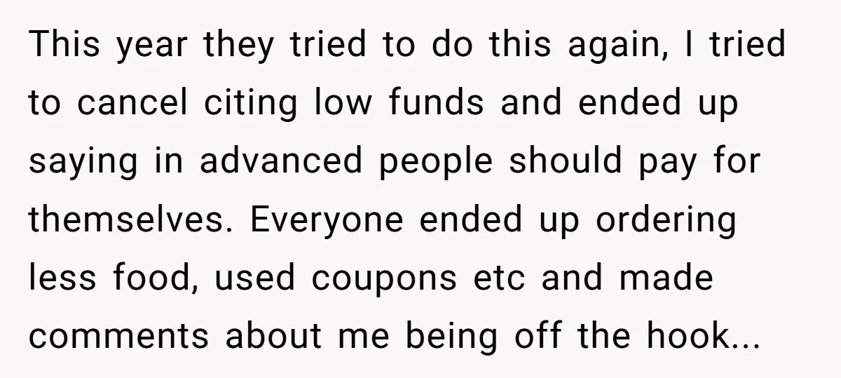 This year they tried to do this again, I tried to cancel citing low funds and ended up saying in advanced people should pay for themselves. Everyone ended up ordering...