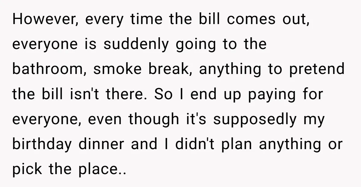 However, every time the bill comes out, everyone is suddenly going to the bathroom, smoke break, anything to pretend the bill isn't there. So I end up paying for everyone,...