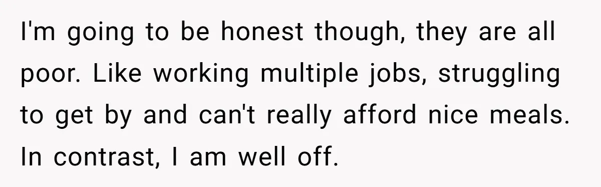 I'm going to be honest though, they are all poor. Like working multiple jobs, struggling to get by and can't really afford nice meals. In contrast, I am well off.