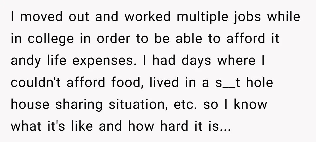 I moved out and worked multiple jobs while in college in order to be able to afford it andy life expenses. I had days where I couldn't afford food, lived...