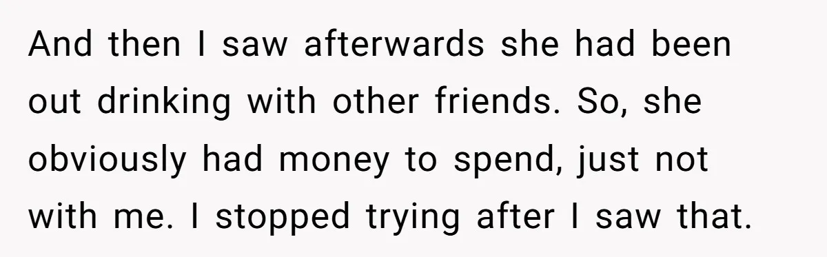 And then I saw afterwards she had been out drinking with other friends. So, she obviously had money to spend, just not with me. I stopped trying after I saw...