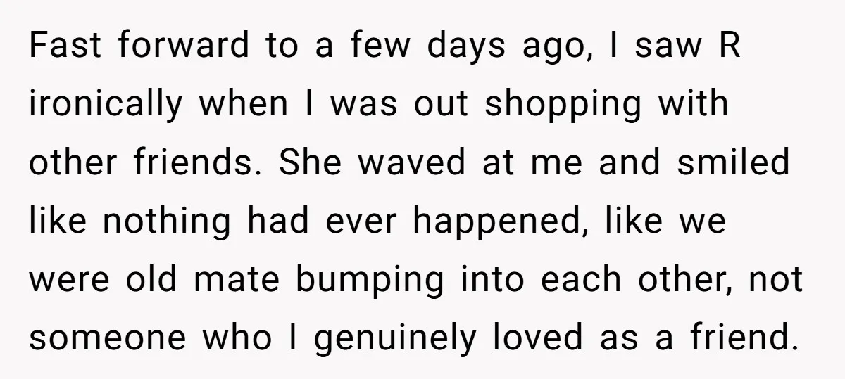 Fast forward to a few days ago, I saw R ironically when I was out shopping with other friends. She waved at me and smiled like nothing had ever happened,...