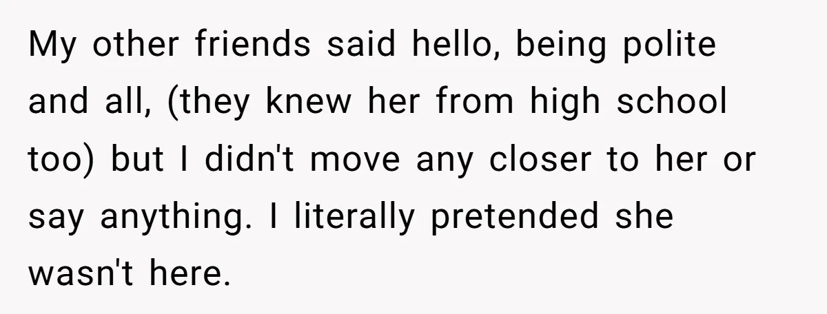 My other friends said hello, being polite and all, (they knew her from high school too) but I didn't move any closer to her or say anything. I literally pretended...