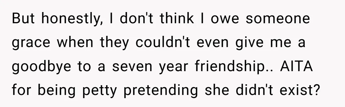 But honestly, I don't think I owe someone grace when they couldn't even give me a goodbye to a seven year friendship.. AITA for being petty pretending she didn't exist?
