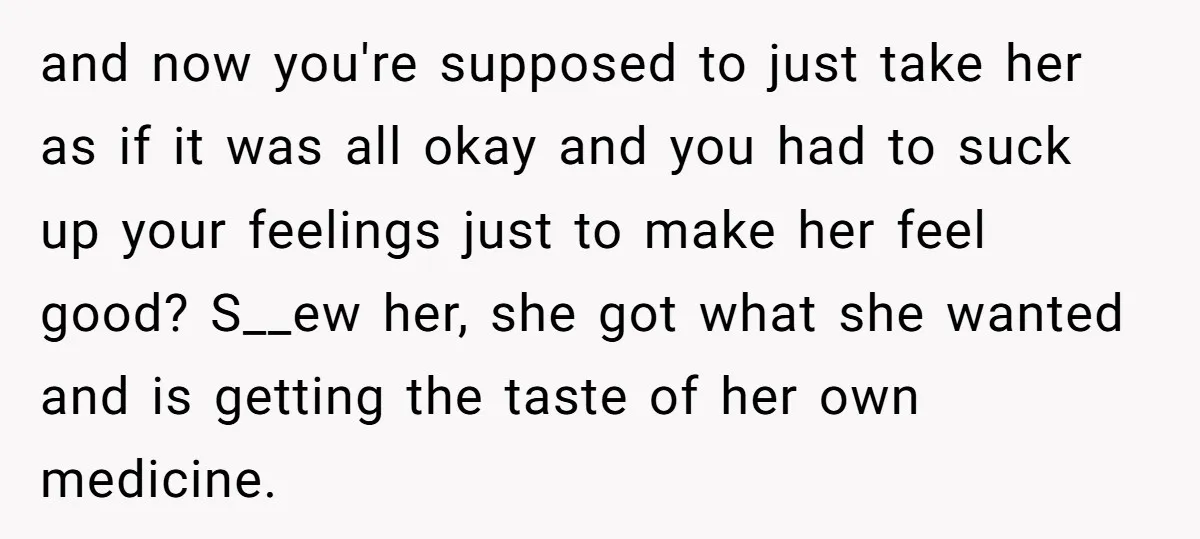 and now you're supposed to just take her as if it was all okay and you had to suck up your feelings just to make her feel good? S__ew her,...