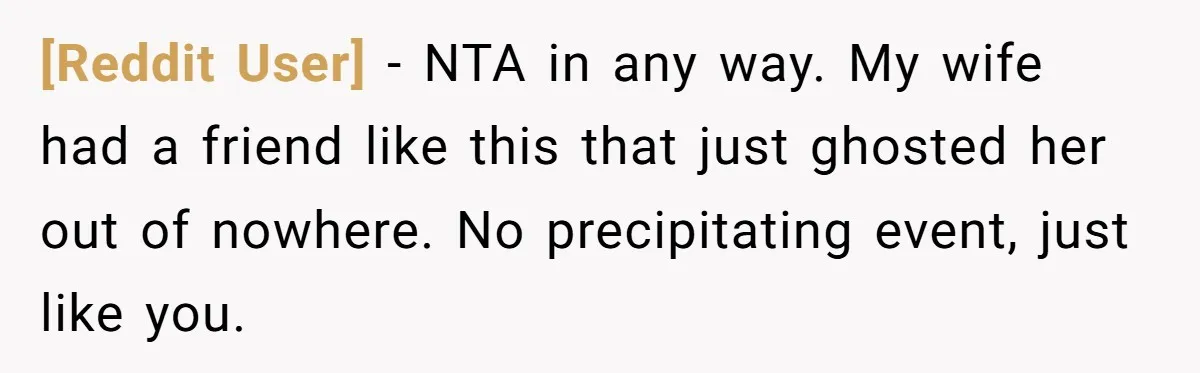 [Reddit User] − NTA in any way. My wife had a friend like this that just ghosted her out of nowhere. No precipitating event, just like you.