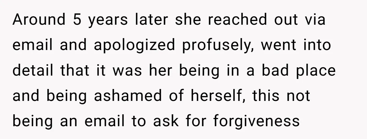 Around 5 years later she reached out via email and apologized profusely, went into detail that it was her being in a bad place and being ashamed of herself, this...