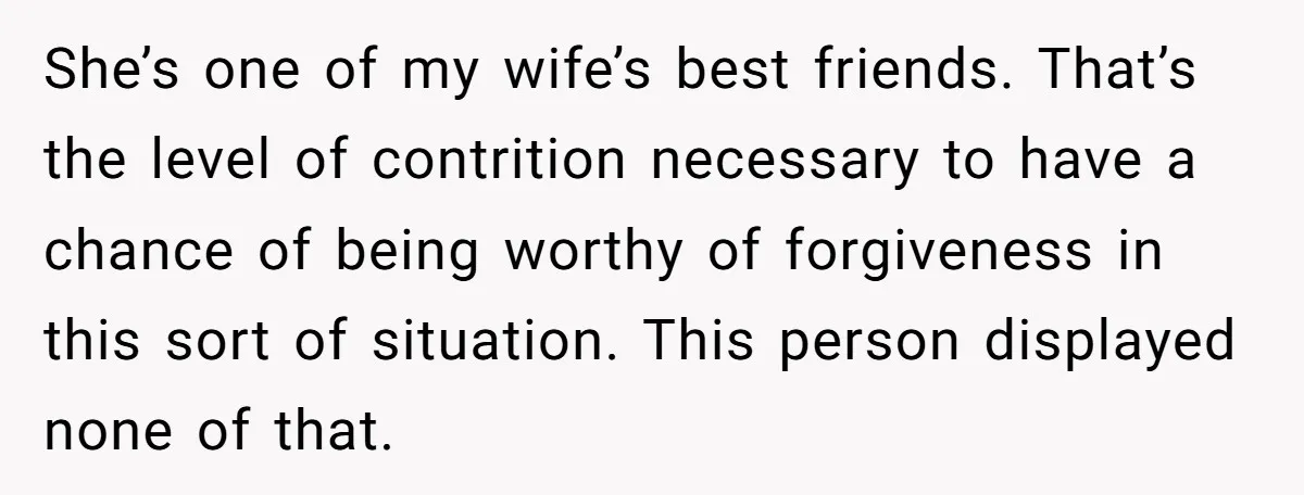 She’s one of my wife’s best friends. That’s the level of contrition necessary to have a chance of being worthy of forgiveness in this sort of situation. This person displayed...