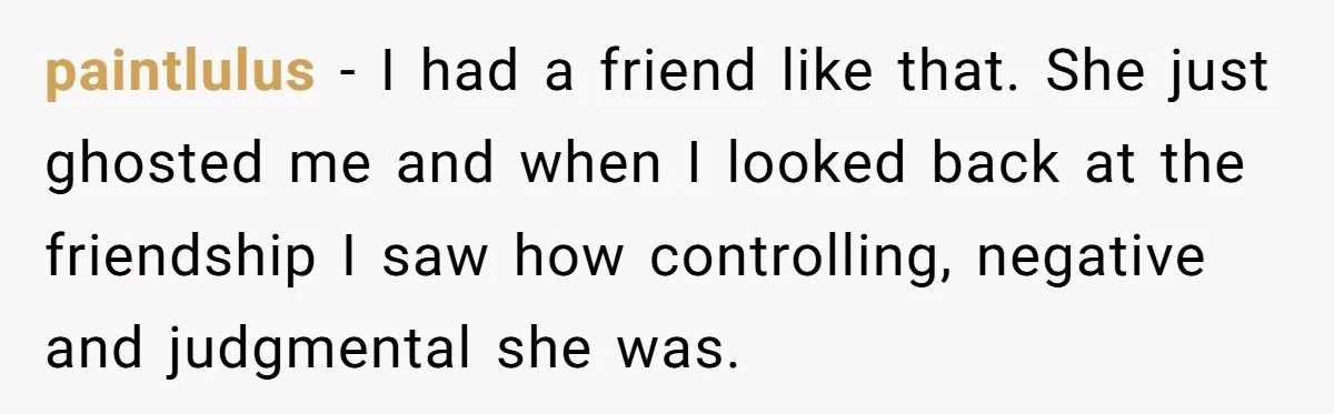 paintlulus − I had a friend like that. She just ghosted me and when I looked back at the friendship I saw how controlling, negative and judgmental she was.