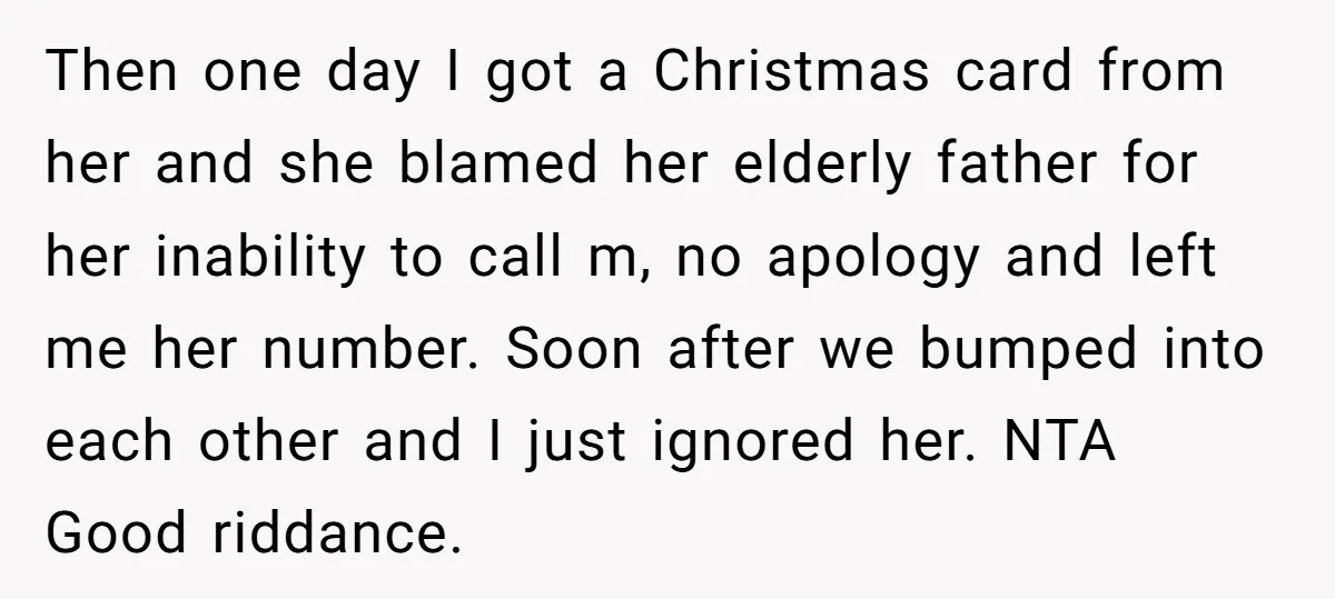 Then one day I got a Christmas card from her and she blamed her elderly father for her inability to call m, no apology and left me her number. Soon...