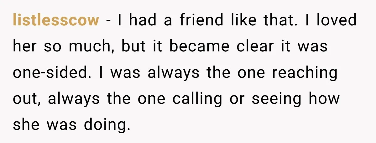 listlesscow − I had a friend like that. I loved her so much, but it became clear it was one-sided. I was always the one reaching out, always the one...