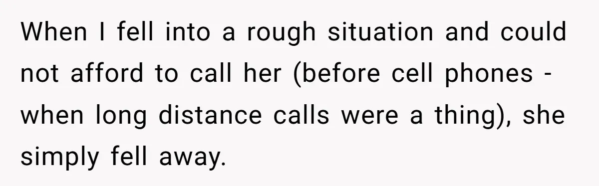 When I fell into a rough situation and could not afford to call her (before cell phones - when long distance calls were a thing), she simply fell away.