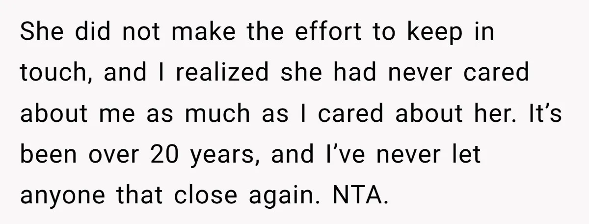 She did not make the effort to keep in touch, and I realized she had never cared about me as much as I cared about her. It’s been over 20...