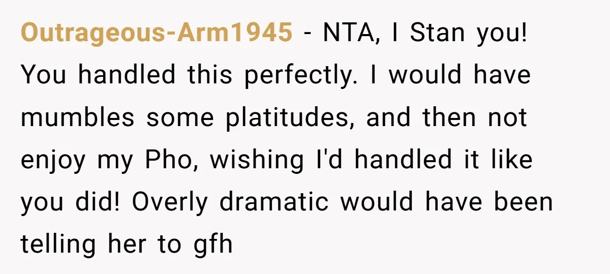 Outrageous-Arm1945 − NTA, I Stan you! You handled this perfectly. I would have mumbles some platitudes, and then not enjoy my Pho, wishing I'd handled it like you did! Overly...