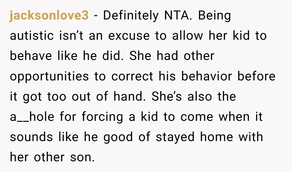 jacksonlove3 - Definitely NTA. Being autistic isn’t an excuse to allow her kid to behave like he did. She had other opportunities to correct his behavior before it got too...