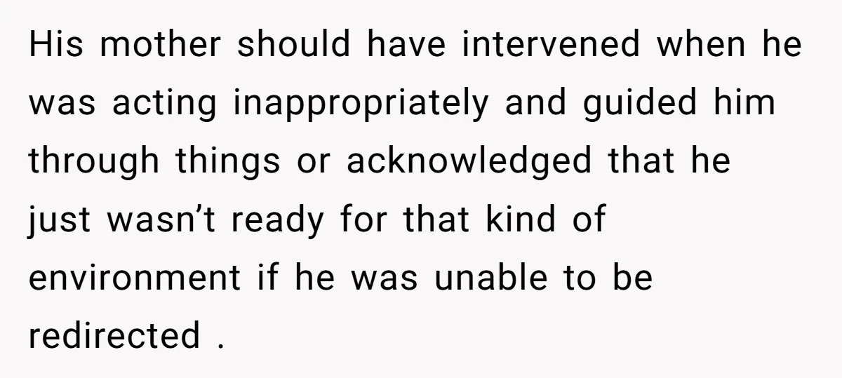 His mother should have intervened when he was acting inappropriately and guided him through things or acknowledged that he just wasn’t ready for that kind of environment if he was...