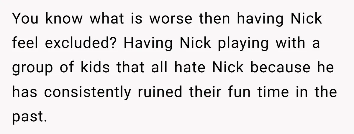 You know what is worse then having Nick feel excluded? Having Nick playing with a group of kids that all hate Nick because he has consistently ruined their fun time...