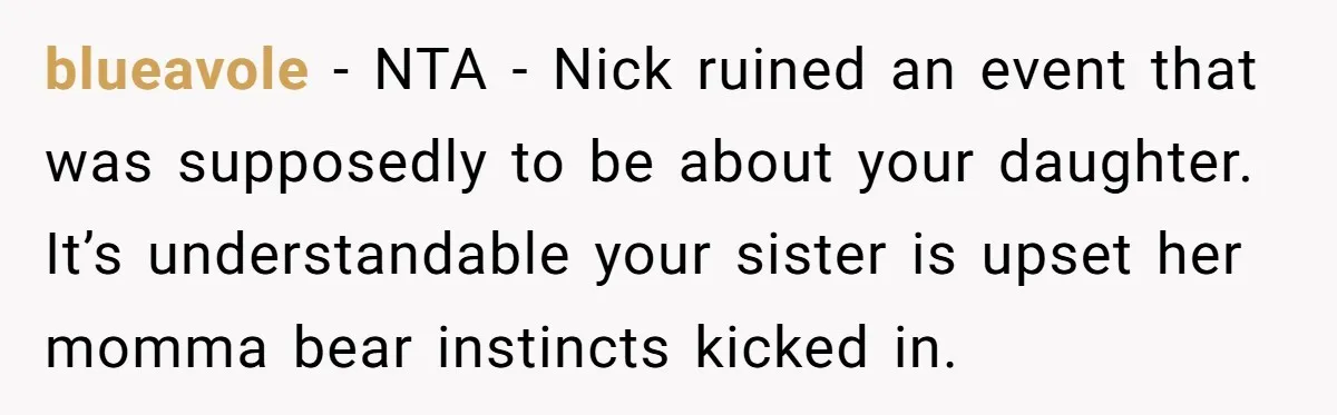 blueavole - NTA - Nick ruined an event that was supposedly to be about your daughter. It’s understandable your sister is upset her momma bear instincts kicked in.