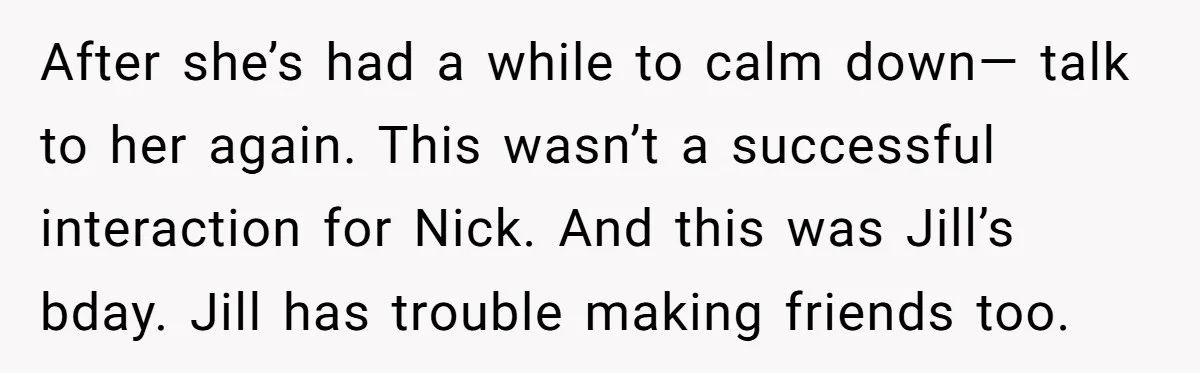After she’s had a while to calm down— talk to her again. This wasn’t a successful interaction for Nick. And this was Jill’s bday. Jill has trouble making friends too.