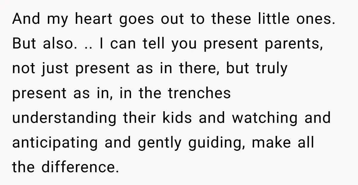 And my heart goes out to these little ones. But also. .. I can tell you present parents, not just present as in there, but truly present as in, in...