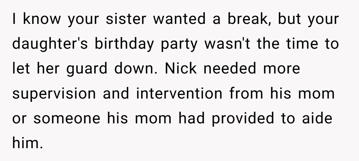 I know your sister wanted a break, but your daughter's birthday party wasn't the time to let her guard down. Nick needed more supervision and intervention from his mom or...