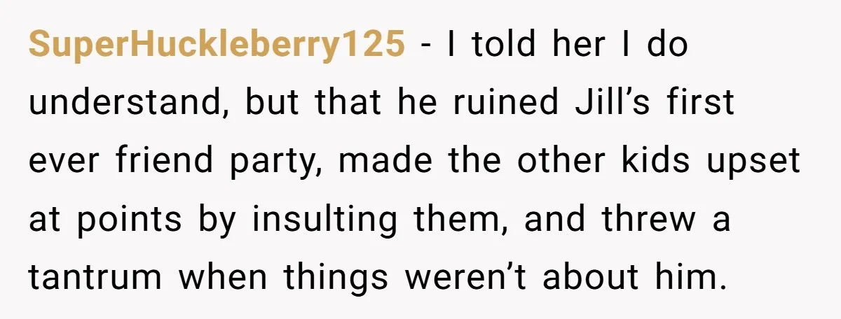 SuperHuckleberry125 - I told her I do understand, but that he ruined Jill’s first ever friend party, made the other kids upset at points by insulting them, and threw a...