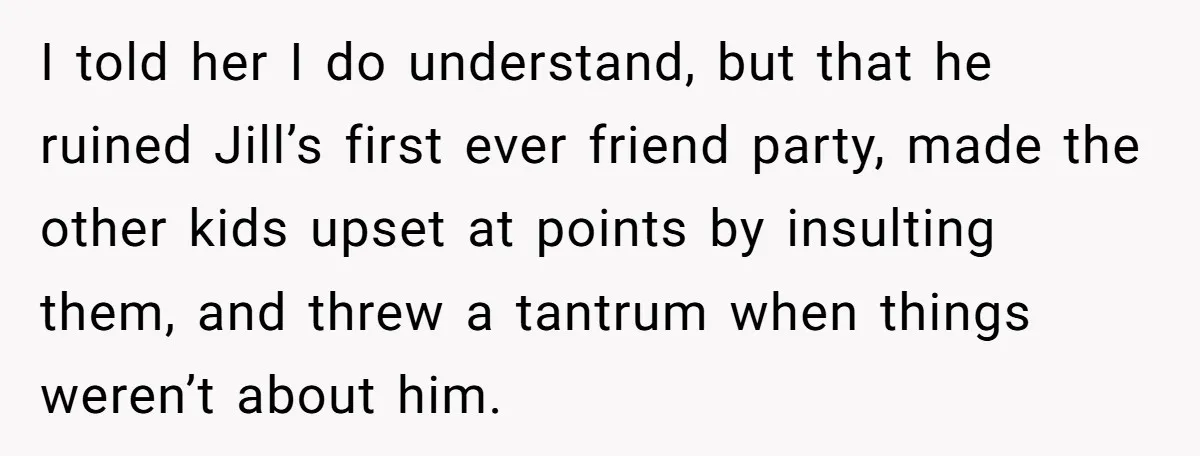 I told her I do understand, but that he ruined Jill’s first ever friend party, made the other kids upset at points by insulting them, and threw a tantrum when...
