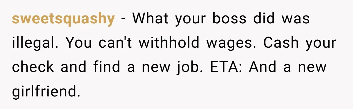 sweetsquashy − What your boss did was illegal. You can't withhold wages. Cash your check and find a new job. ETA: And a new girlfriend.
