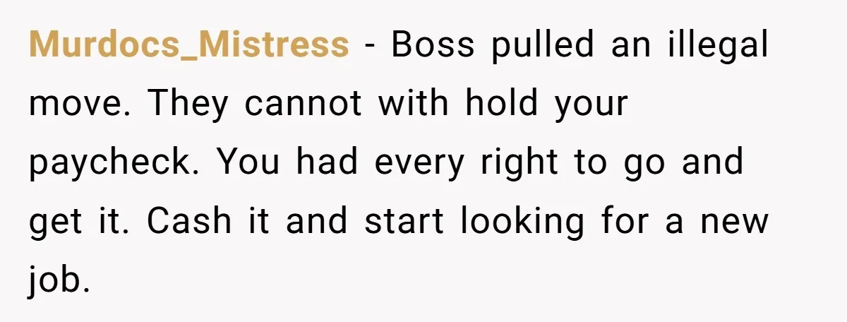 Murdocs_Mistress − Boss pulled an illegal move. They cannot with hold your paycheck. You had every right to go and get it. Cash it and start looking for a new...