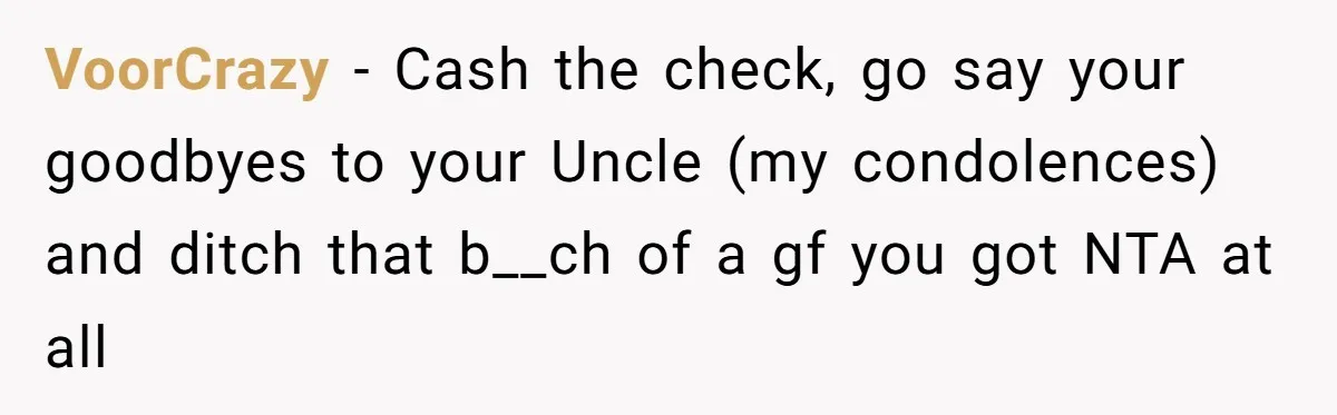 VoorCrazy − Cash the check, go say your goodbyes to your Uncle (my condolences) and ditch that b__ch of a gf you got NTA at all