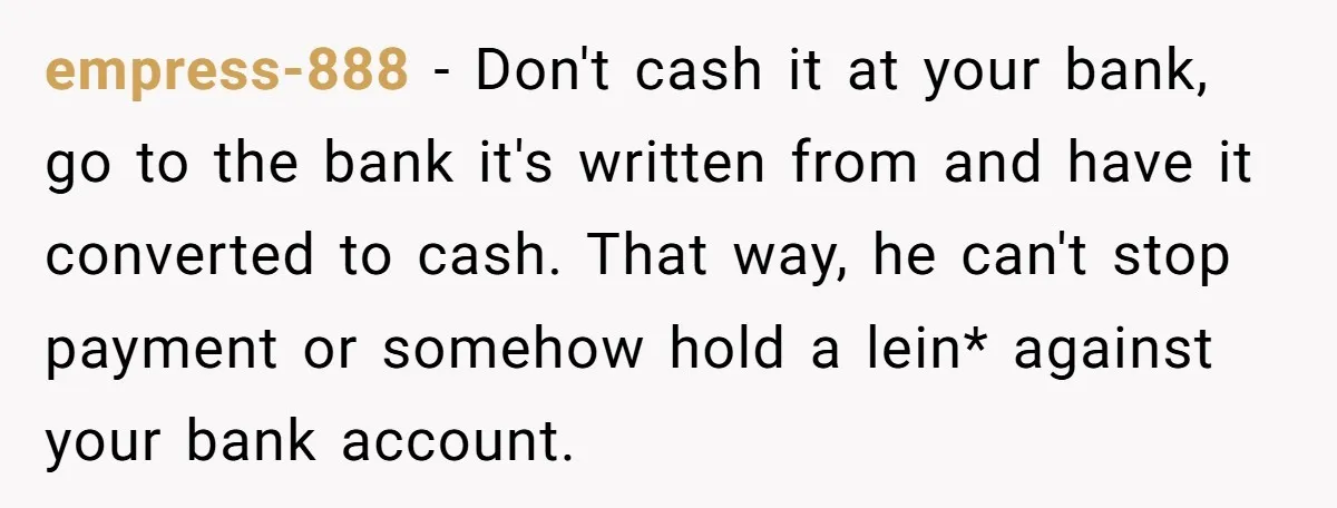 empress-888 − Don't cash it at your bank, go to the bank it's written from and have it converted to cash. That way, he can't stop payment or somehow hold...