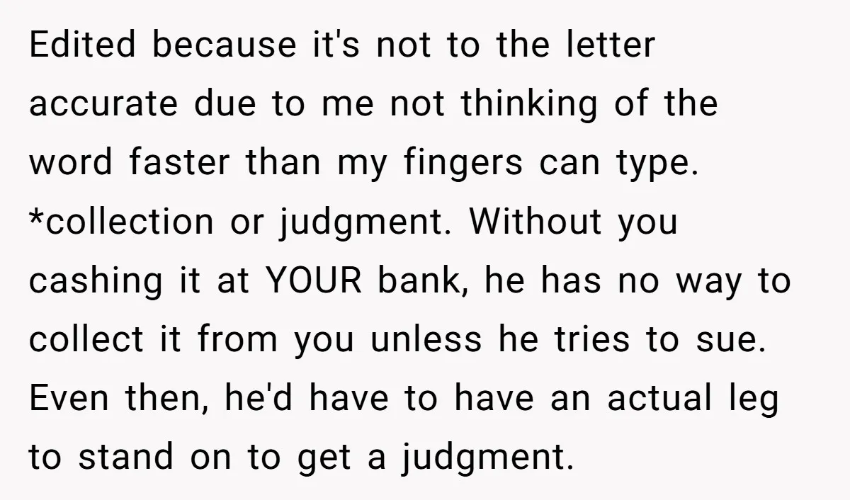 Edited because it's not to the letter accurate due to me not thinking of the word faster than my fingers can type. *collection or judgment. Without you cashing it at...