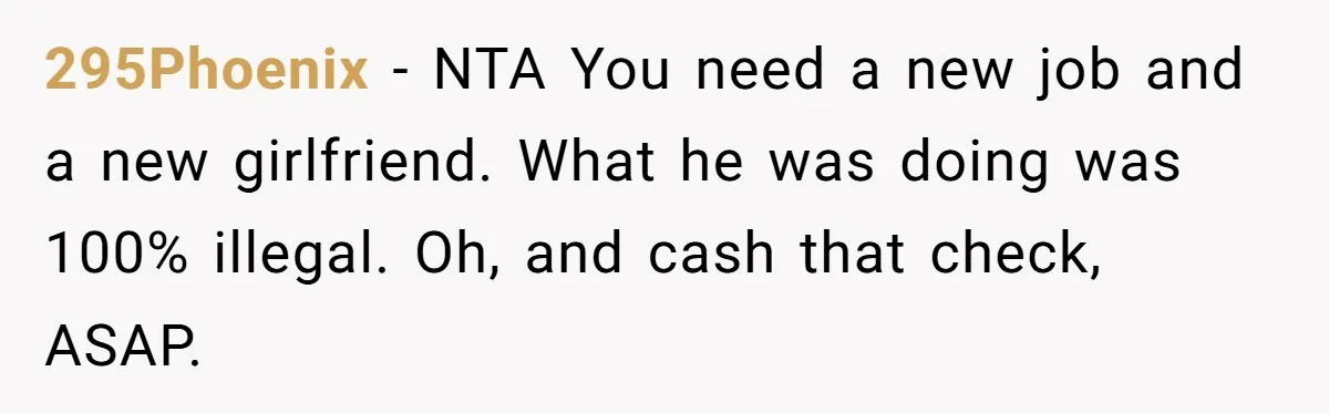 295Phoenix − NTA You need a new job and a new girlfriend. What he was doing was 100% illegal. Oh, and cash that check, ASAP.