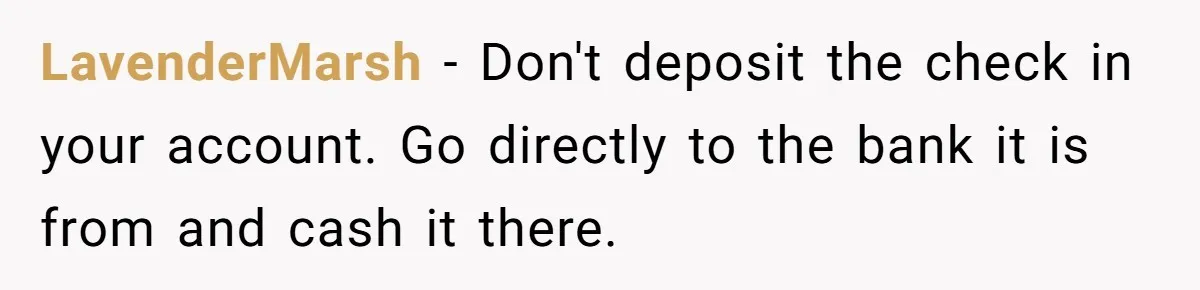 LavenderMarsh − Don't deposit the check in your account. Go directly to the bank it is from and cash it there.