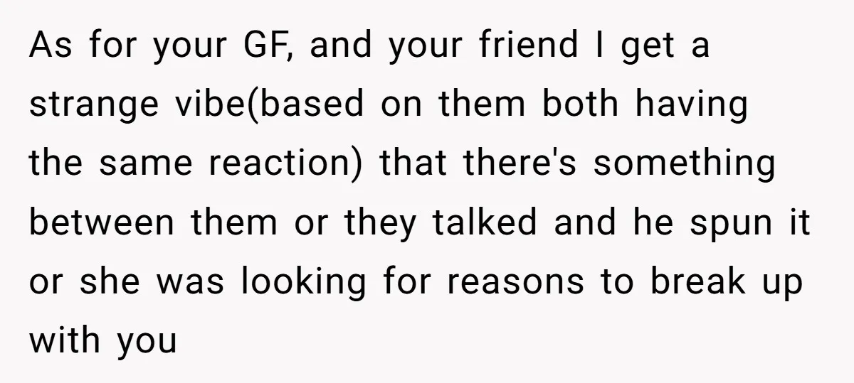 As for your GF, and your friend I get a strange vibe(based on them both having the same reaction) that there's something between them or they talked and he spun...