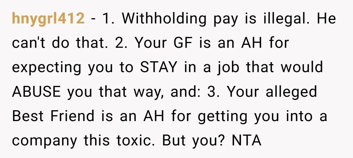 hnygrl412 − 1. Withholding pay is illegal. He can't do that. 2. Your GF is an AH for expecting you to STAY in a job that would ABUSE you that...
