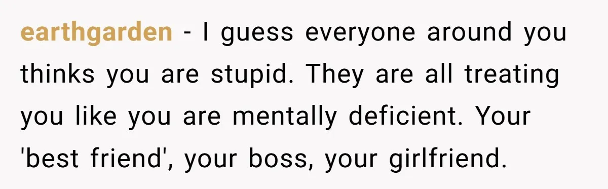 earthgarden − I guess everyone around you thinks you are stupid. They are all treating you like you are mentally deficient. Your 'best friend', your boss, your girlfriend.